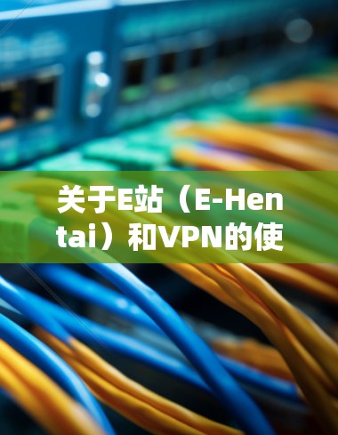 关于E站(E-Hentai)和VPN的使用,以下是需要了解的关键信息